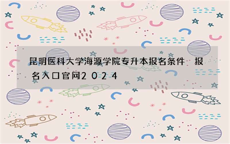 昆明医科大学海源学院专升本报名条件 报名入口官网2024